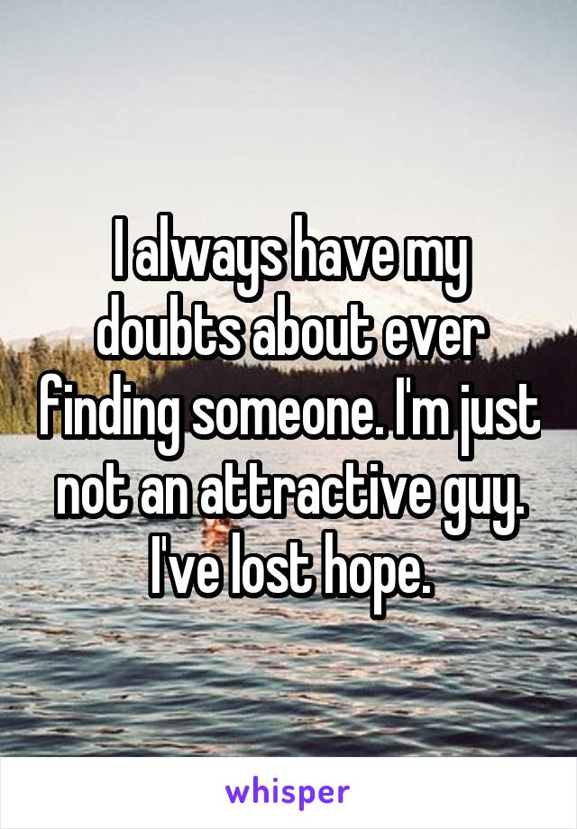 I always have my doubts about ever finding someone. I'm just not an attractive guy. I've lost hope.