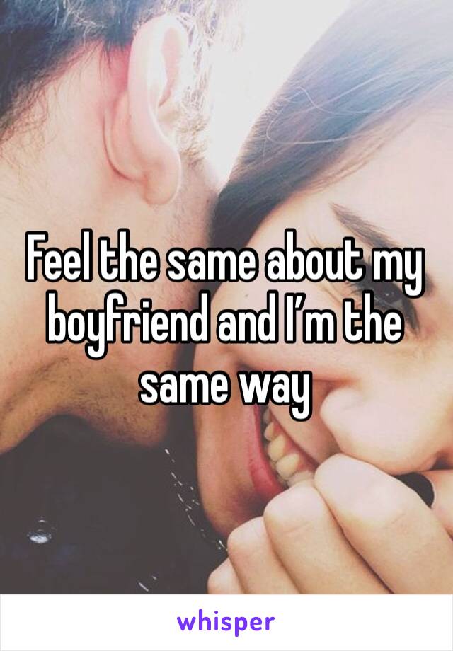 Feel the same about my boyfriend and I’m the same way