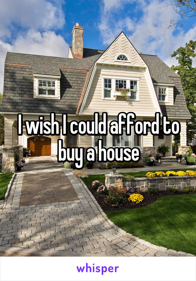 I wish I could afford to buy a house