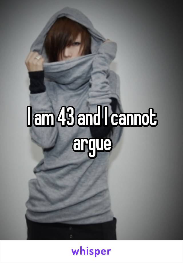 I am 43 and I cannot argue
