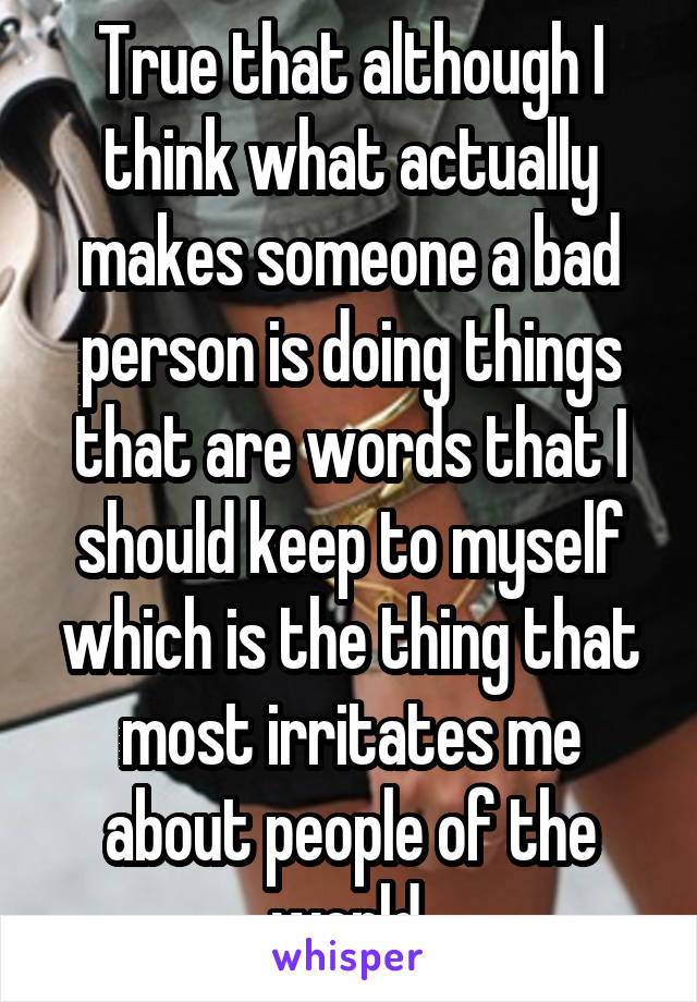 True that although I think what actually makes someone a bad person is doing things that are words that I should keep to myself which is the thing that most irritates me about people of the world.