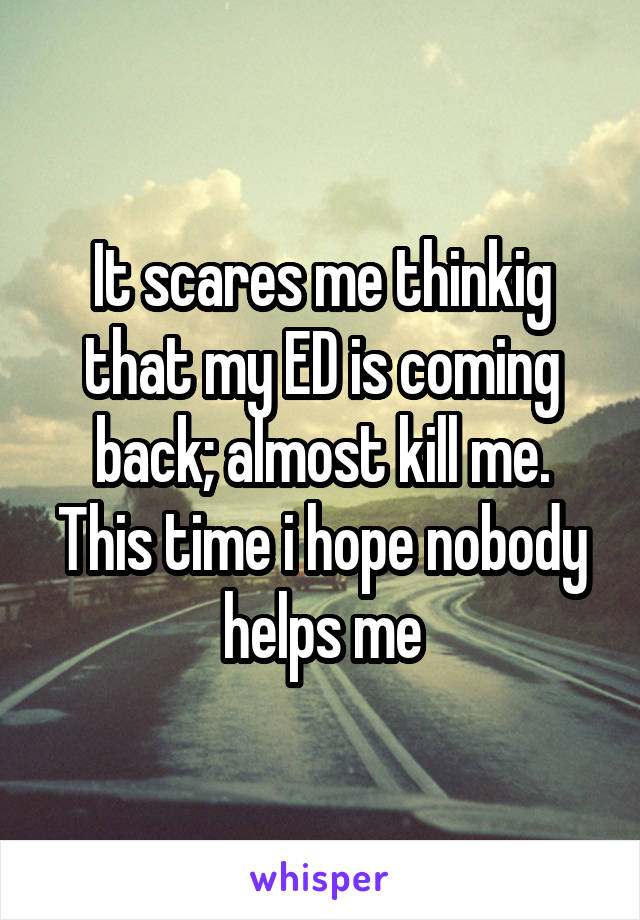 It scares me thinkig that my ED is coming back; almost kill me. This time i hope nobody helps me