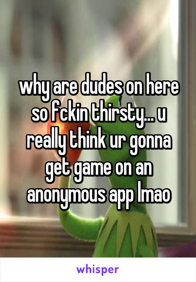 why are dudes on here so fckin thirsty... u really think ur gonna get game on an anonymous app lmao