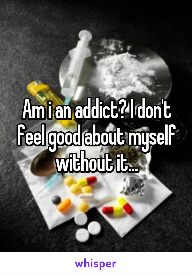 Am i an addict? I don't feel good about myself without it...