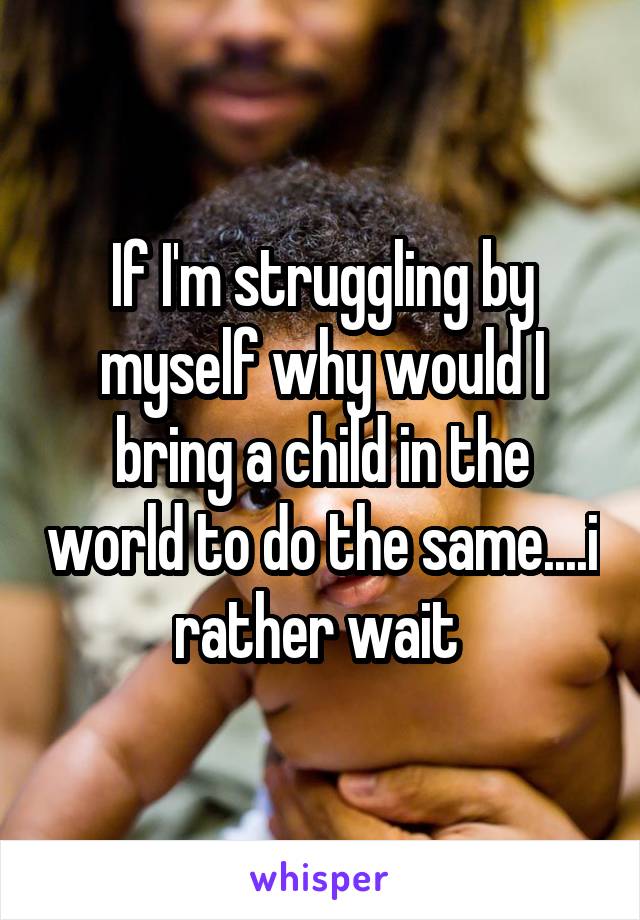 If I'm struggling by myself why would I bring a child in the world to do the same....i rather wait 
