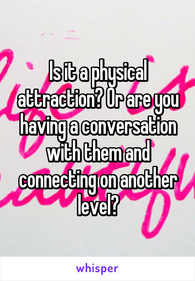 Is it a physical attraction? Or are you having a conversation with them and connecting on another level?