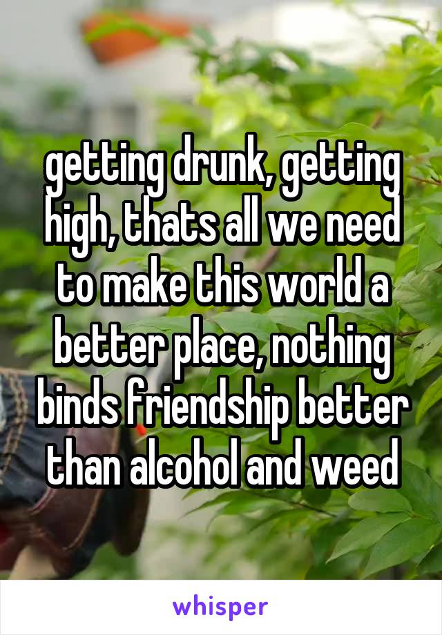getting drunk, getting high, thats all we need to make this world a better place, nothing binds friendship better than alcohol and weed