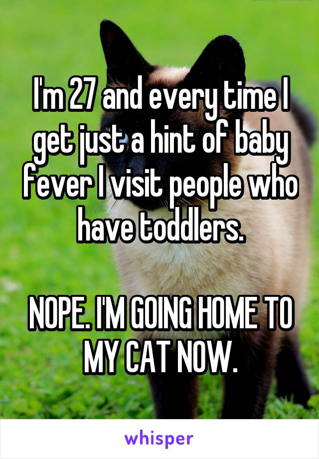 I'm 27 and every time I get just a hint of baby fever I visit people who have toddlers.

NOPE. I'M GOING HOME TO MY CAT NOW.