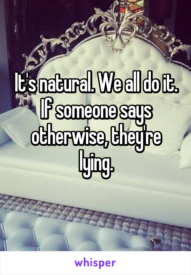 It's natural. We all do it. If someone says otherwise, they're lying.
