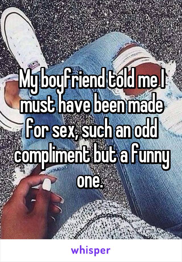 My boyfriend told me I must have been made for sex, such an odd compliment but a funny one. 