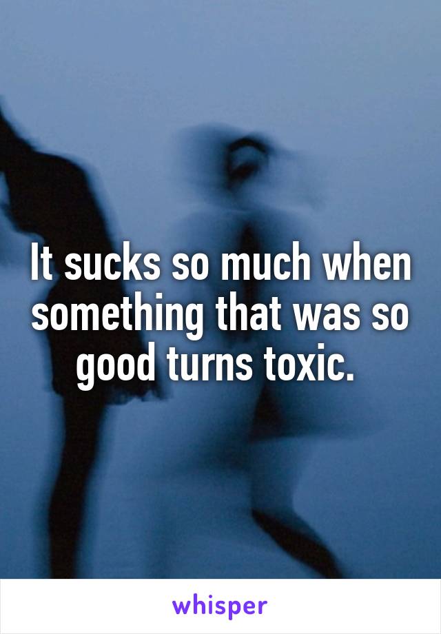 It sucks so much when something that was so good turns toxic. 