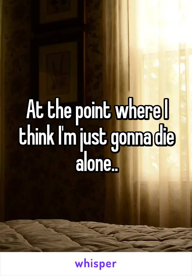 At the point where I think I'm just gonna die alone..