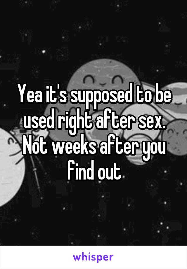 Yea it's supposed to be used right after sex. Not weeks after you find out