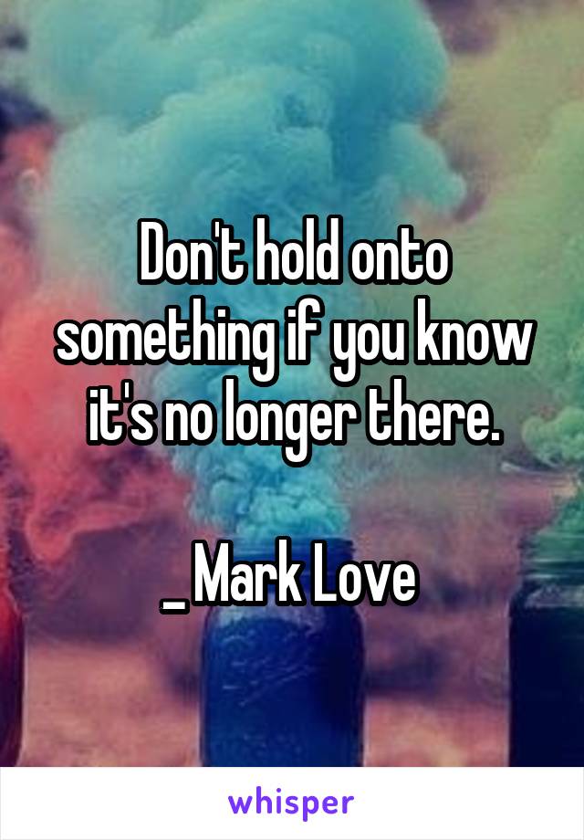 Don't hold onto something if you know it's no longer there.

_ Mark Love 