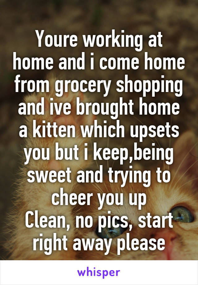 Youre working at home and i come home from grocery shopping and ive brought home a kitten which upsets you but i keep,being sweet and trying to cheer you up
Clean, no pics, start right away please