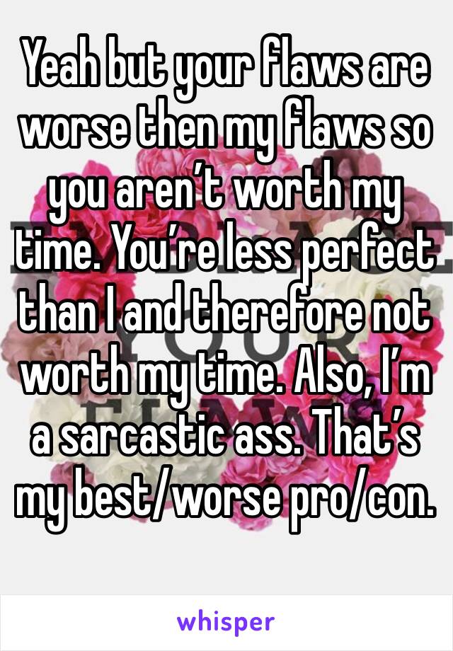 Yeah but your flaws are worse then my flaws so you aren’t worth my time. You’re less perfect than I and therefore not worth my time. Also, I’m a sarcastic ass. That’s my best/worse pro/con. 