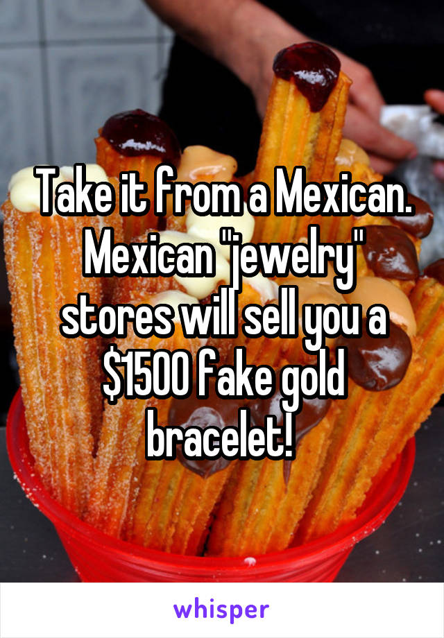 Take it from a Mexican. Mexican "jewelry" stores will sell you a $1500 fake gold bracelet! 