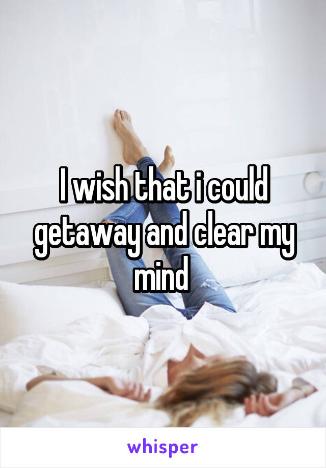 I wish that i could getaway and clear my mind 