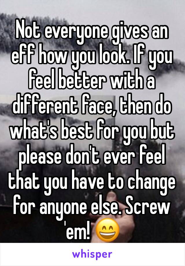 Not everyone gives an eff how you look. If you feel better with a different face, then do what's best for you but please don't ever feel that you have to change for anyone else. Screw 'em! 😄