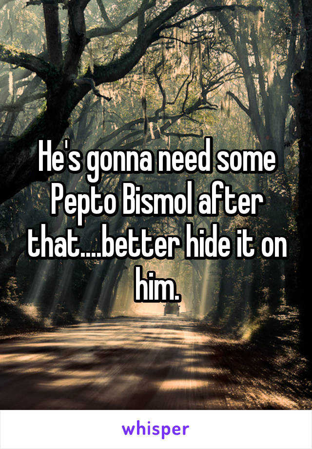 He's gonna need some Pepto Bismol after that....better hide it on him.