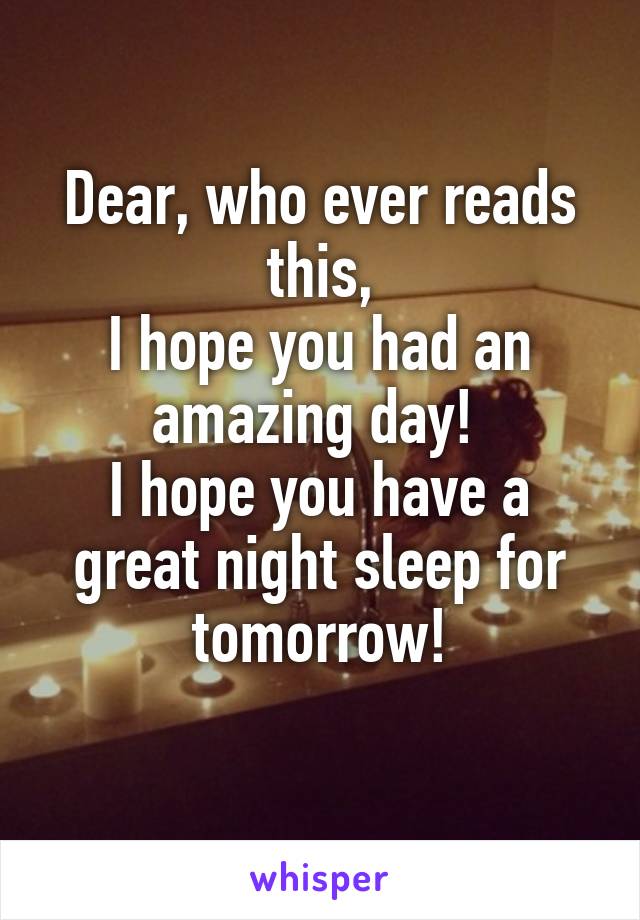Dear, who ever reads this,
I hope you had an amazing day! 
I hope you have a great night sleep for tomorrow!
