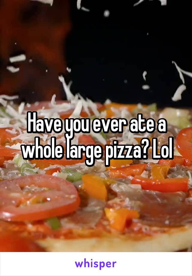 Have you ever ate a whole large pizza? Lol