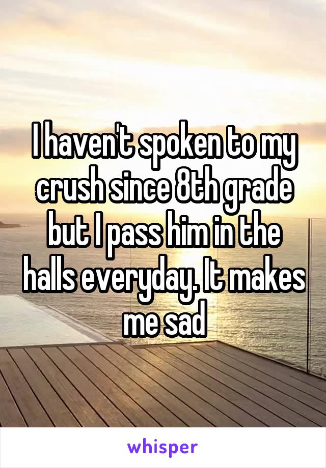 I haven't spoken to my crush since 8th grade but I pass him in the halls everyday. It makes me sad