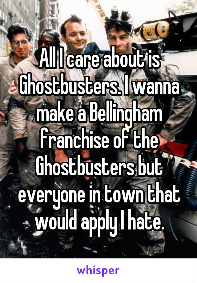 All I care about is Ghostbusters. I wanna make a Bellingham franchise of the Ghostbusters but everyone in town that would apply I hate.