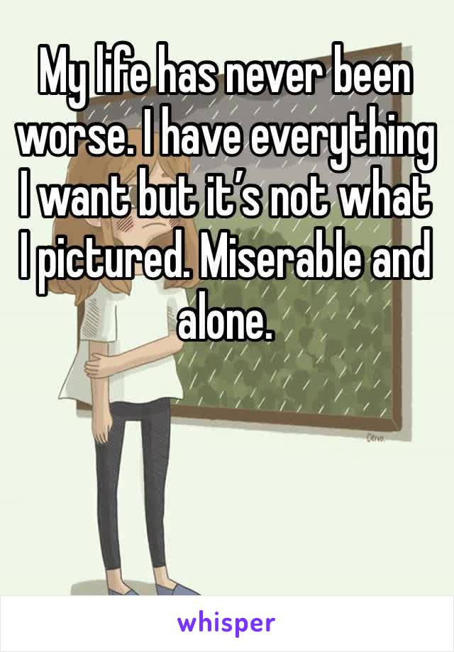 My life has never been worse. I have everything I want but it’s not what I pictured. Miserable and alone.