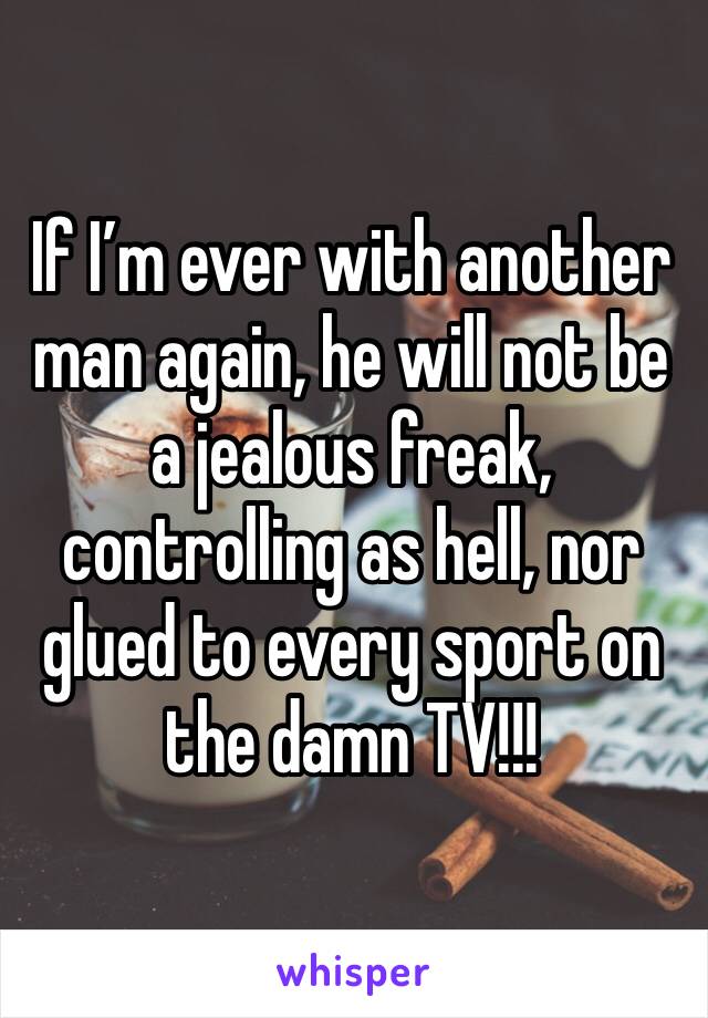 If I’m ever with another man again, he will not be a jealous freak, controlling as hell, nor glued to every sport on the damn TV!!! 
