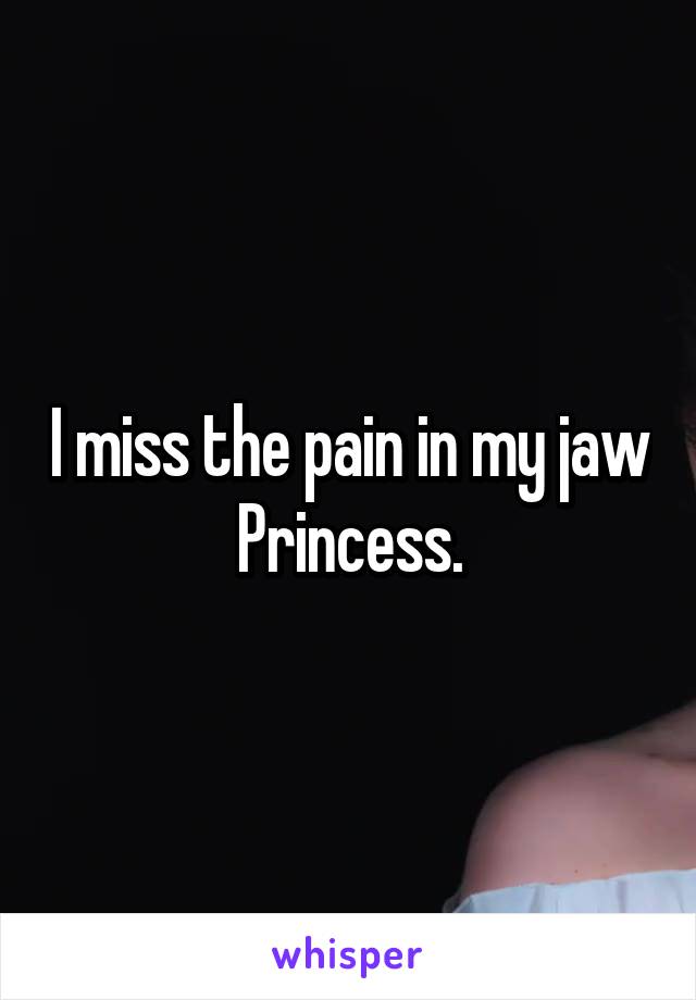 I miss the pain in my jaw Princess.