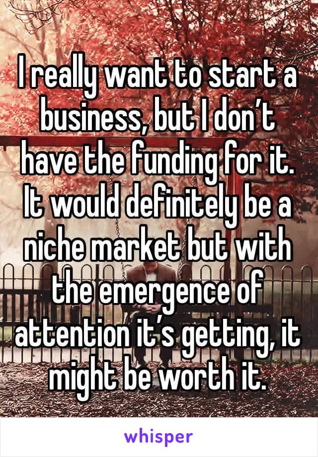 I really want to start a business, but I don’t have the funding for it. It would definitely be a niche market but with the emergence of attention it’s getting, it might be worth it.