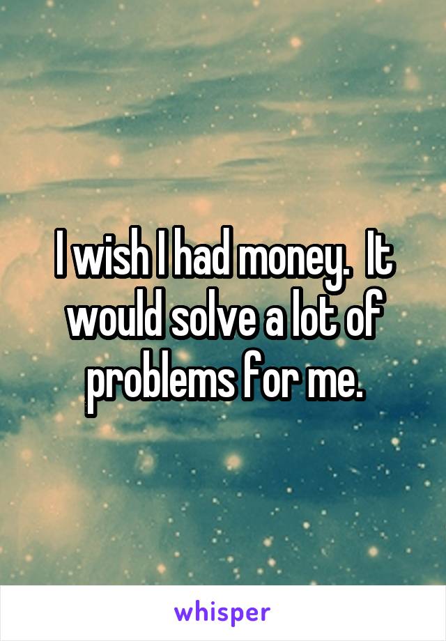 I wish I had money.  It would solve a lot of problems for me.