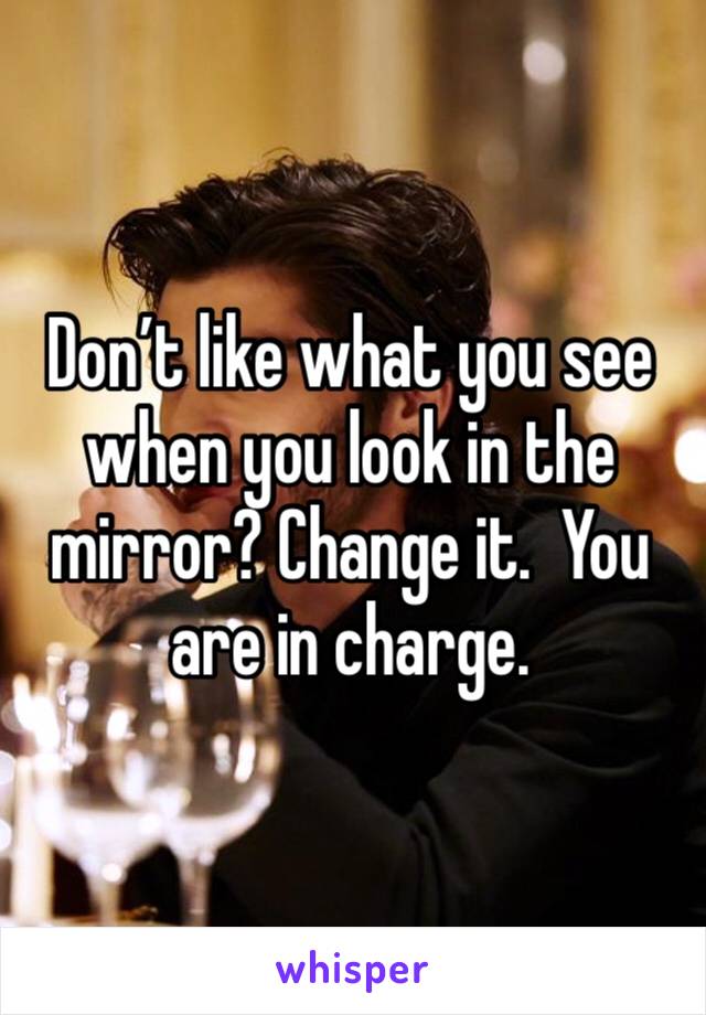 Don’t like what you see when you look in the mirror? Change it.  You are in charge.  