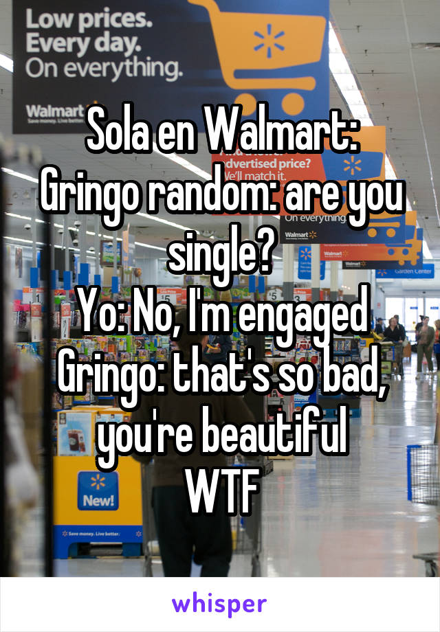 Sola en Walmart:
Gringo random: are you single?
Yo: No, I'm engaged
Gringo: that's so bad, you're beautiful
WTF