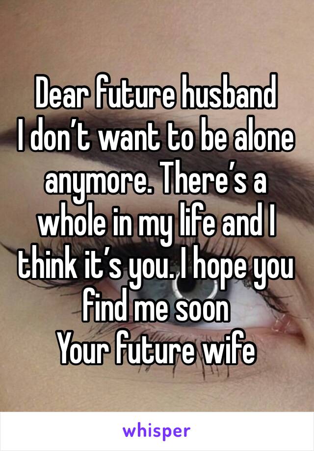 Dear future husband 
I don’t want to be alone anymore. There’s a whole in my life and I think it’s you. I hope you find me soon
Your future wife 