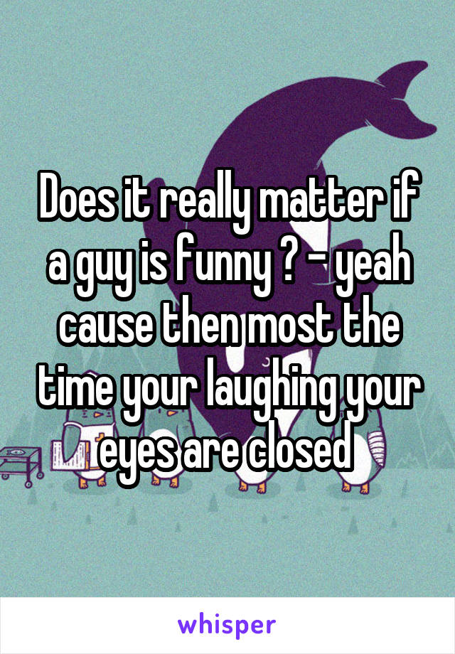 Does it really matter if a guy is funny ? - yeah cause then most the time your laughing your eyes are closed 