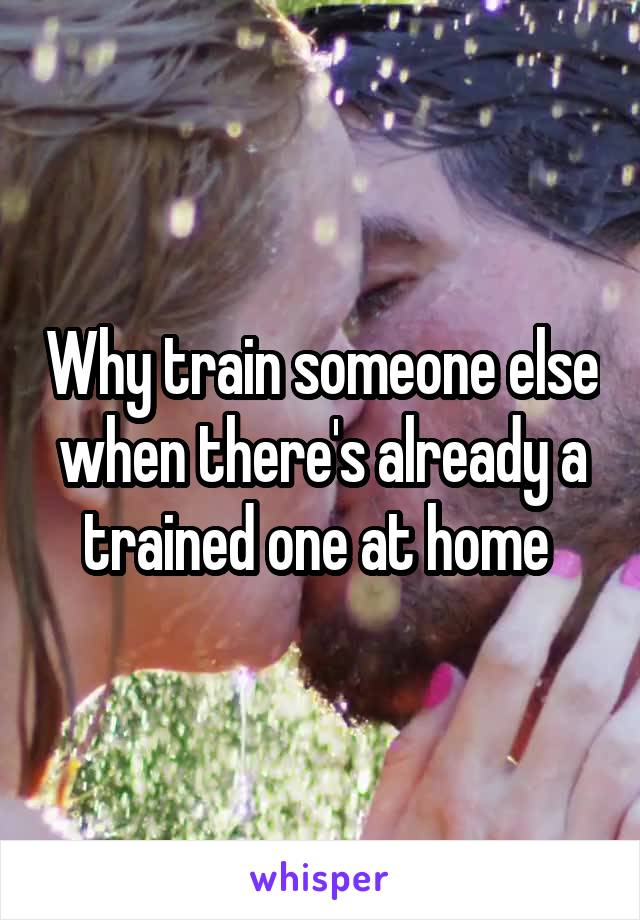 Why train someone else when there's already a trained one at home 