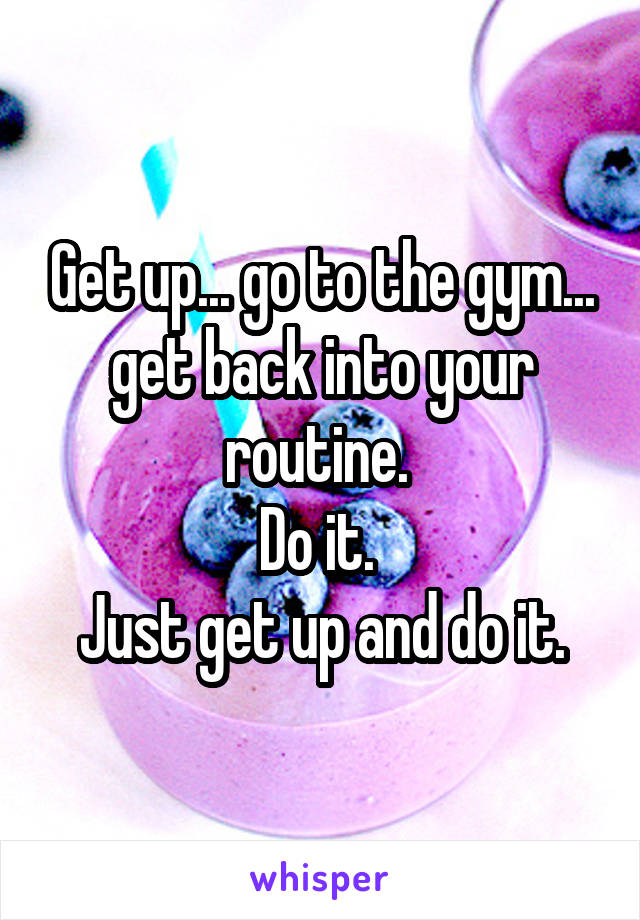 Get up... go to the gym... get back into your routine. 
Do it. 
Just get up and do it.