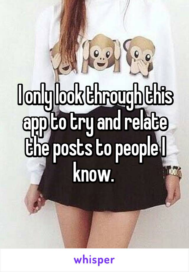 I only look through this app to try and relate the posts to people I know. 