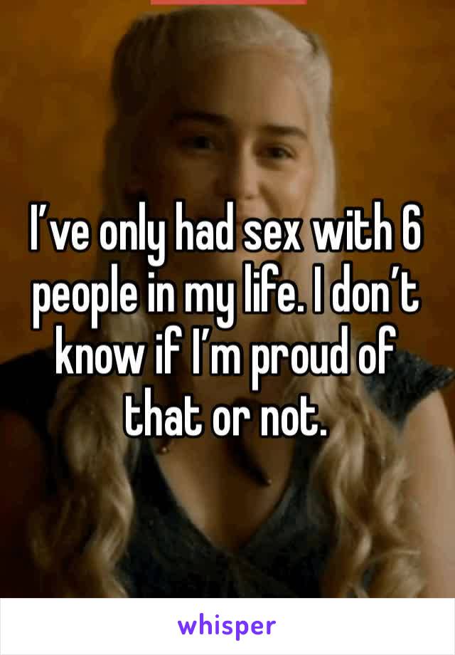 I’ve only had sex with 6 people in my life. I don’t know if I’m proud of that or not.
