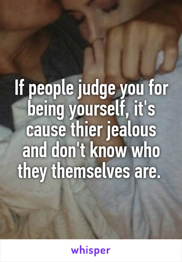If people judge you for being yourself, it's cause thier jealous and don't know who they themselves are. 