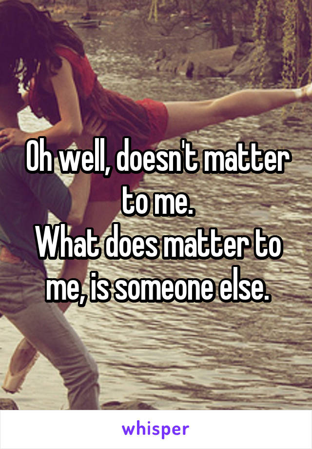 Oh well, doesn't matter to me.
What does matter to me, is someone else.