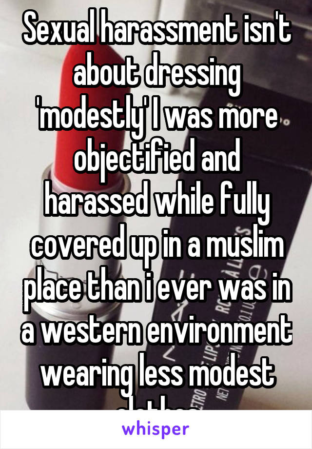 Sexual harassment isn't about dressing 'modestly' I was more objectified and harassed while fully covered up in a muslim place than i ever was in a western environment wearing less modest clothes