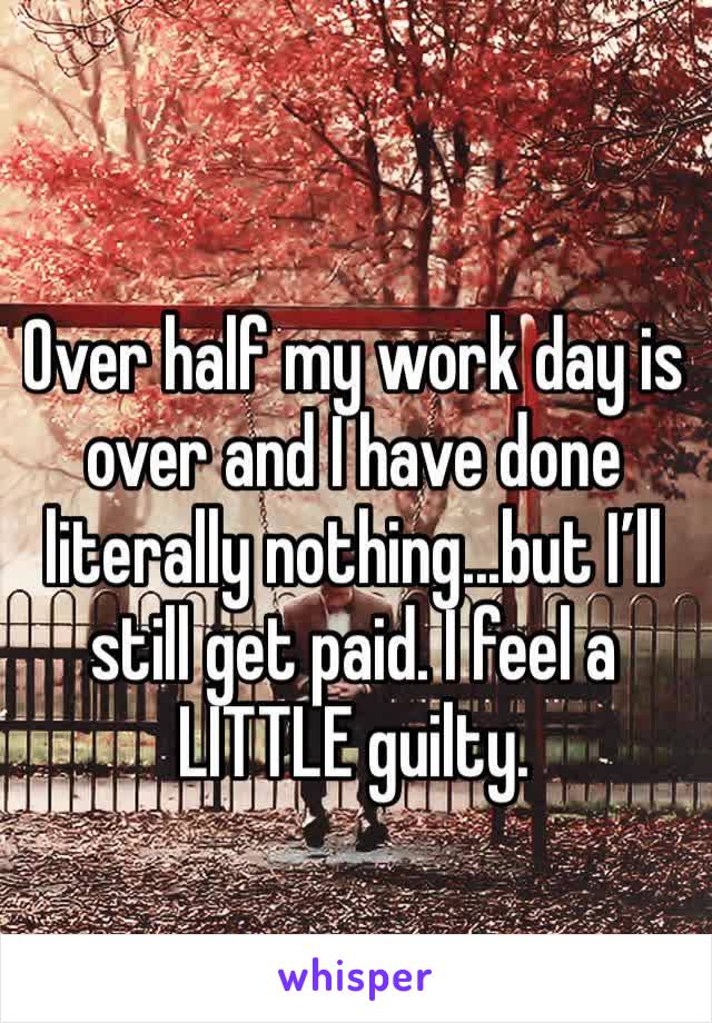 Over half my work day is over and I have done literally nothing...but I’ll still get paid. I feel a LITTLE guilty.