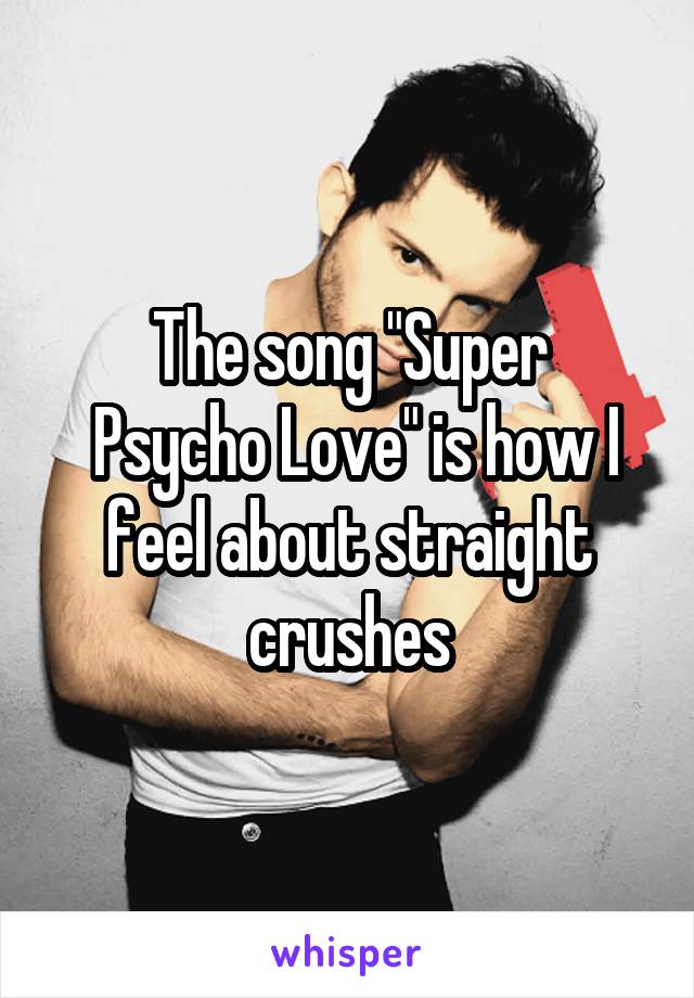 The song "Super
 Psycho Love" is how I feel about straight crushes
