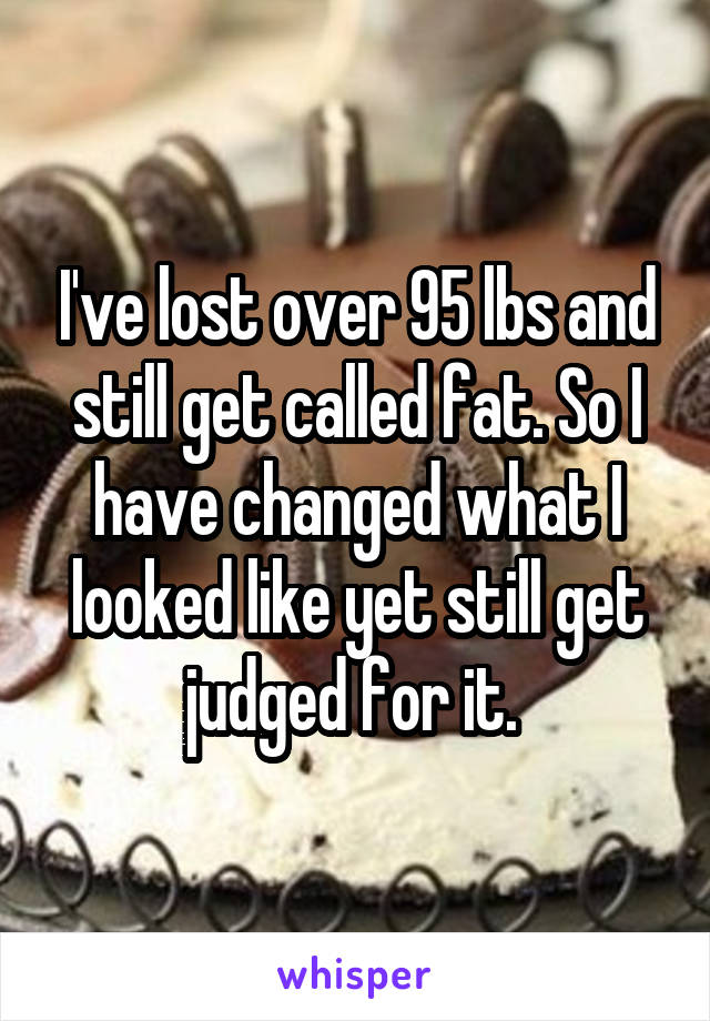 I've lost over 95 lbs and still get called fat. So I have changed what I looked like yet still get judged for it. 