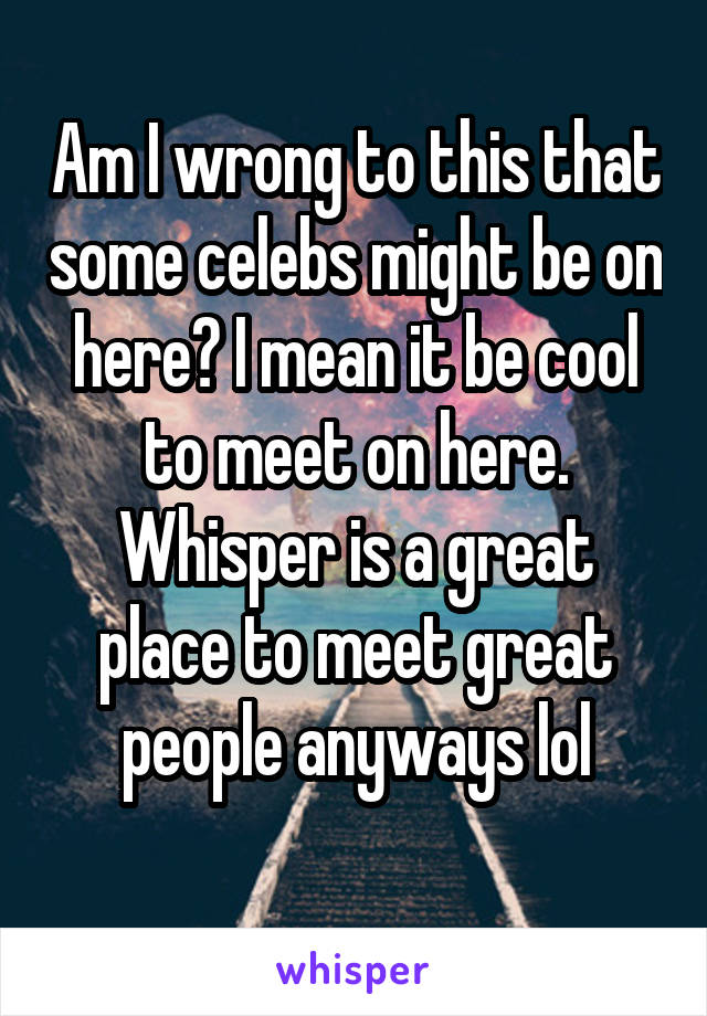 Am I wrong to this that some celebs might be on here? I mean it be cool to meet on here. Whisper is a great place to meet great people anyways lol
