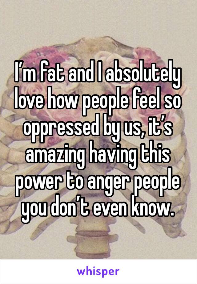 I’m fat and I absolutely love how people feel so oppressed by us, it’s amazing having this power to anger people you don’t even know. 