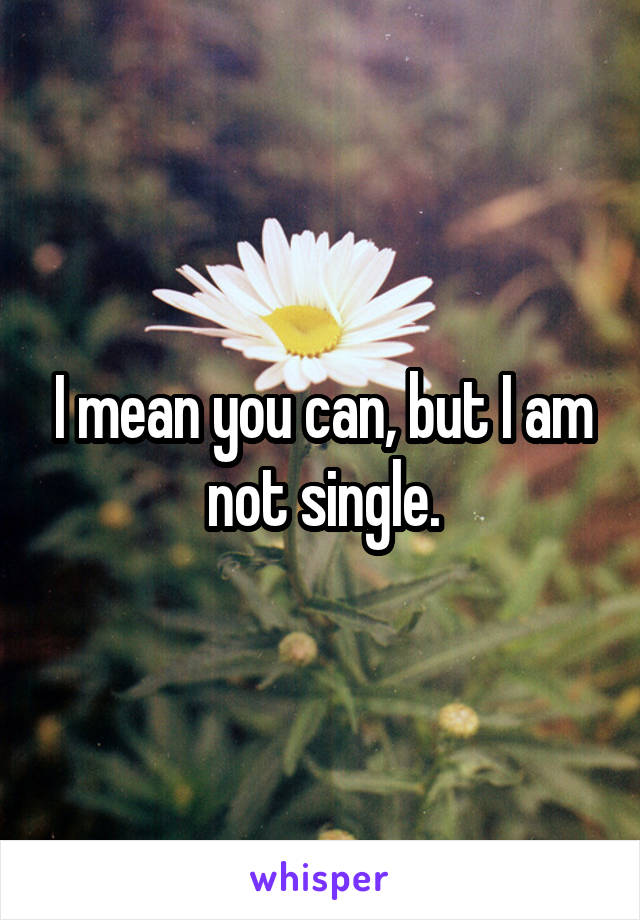 I mean you can, but I am not single.